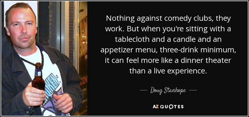 Nothing against comedy clubs, they work. But when you're sitting with a tablecloth and a candle and an appetizer menu, three-drink minimum, it can feel more like a dinner theater than a live experience. - Doug Stanhope