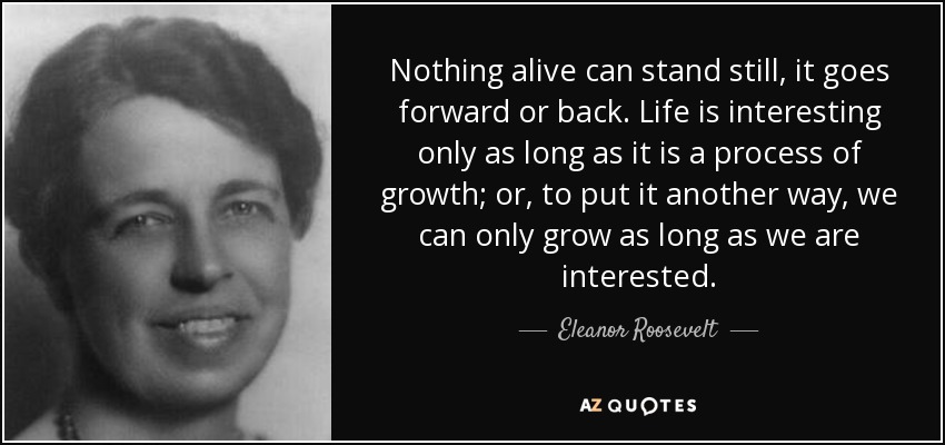 Nothing alive can stand still, it goes forward or back. Life is interesting only as long as it is a process of growth; or, to put it another way, we can only grow as long as we are interested. - Eleanor Roosevelt