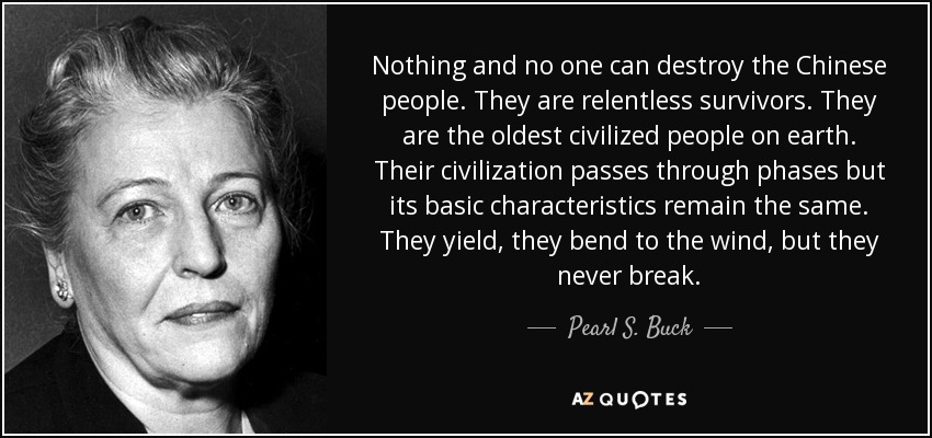 Nothing and no one can destroy the Chinese people. They are relentless survivors. They are the oldest civilized people on earth. Their civilization passes through phases but its basic characteristics remain the same. They yield, they bend to the wind, but they never break. - Pearl S. Buck