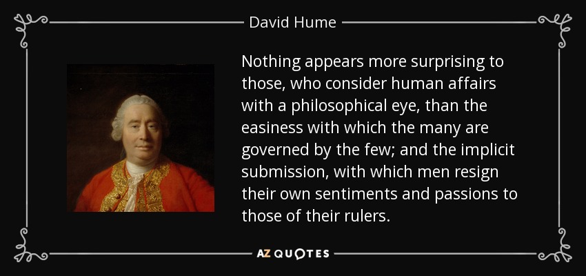 Nothing appears more surprising to those, who consider human affairs with a philosophical eye, than the easiness with which the many are governed by the few; and the implicit submission, with which men resign their own sentiments and passions to those of their rulers. - David Hume