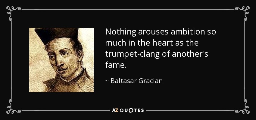 Nothing arouses ambition so much in the heart as the trumpet-clang of another's fame. - Baltasar Gracian