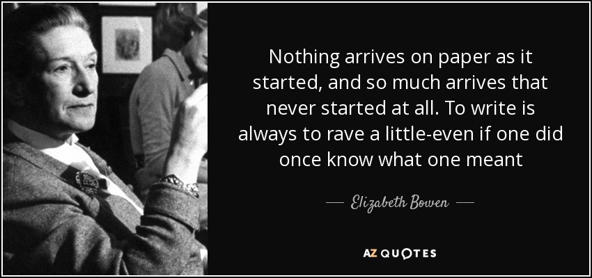 Nothing arrives on paper as it started, and so much arrives that never started at all. To write is always to rave a little-even if one did once know what one meant - Elizabeth Bowen