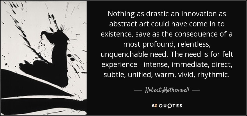 Nothing as drastic an innovation as abstract art could have come in to existence, save as the consequence of a most profound, relentless, unquenchable need. The need is for felt experience - intense, immediate, direct, subtle, unified, warm, vivid, rhythmic. - Robert Motherwell