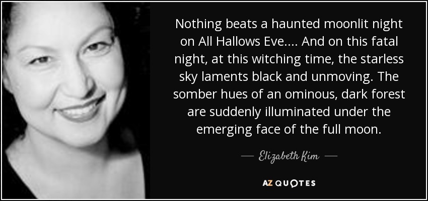 Nothing beats a haunted moonlit night on All Hallows Eve.... And on this fatal night, at this witching time, the starless sky laments black and unmoving. The somber hues of an ominous, dark forest are suddenly illuminated under the emerging face of the full moon. - Elizabeth Kim