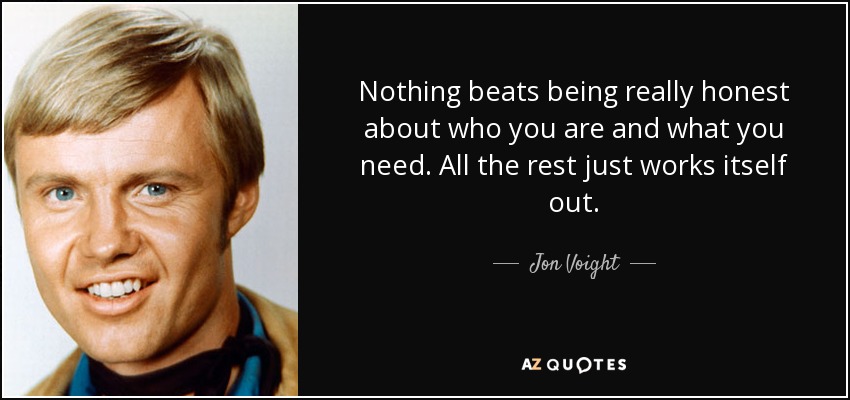 Nothing beats being really honest about who you are and what you need. All the rest just works itself out. - Jon Voight
