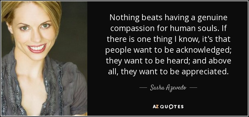 Nothing beats having a genuine compassion for human souls. If there is one thing I know, it's that people want to be acknowledged; they want to be heard; and above all, they want to be appreciated. - Sasha Azevedo