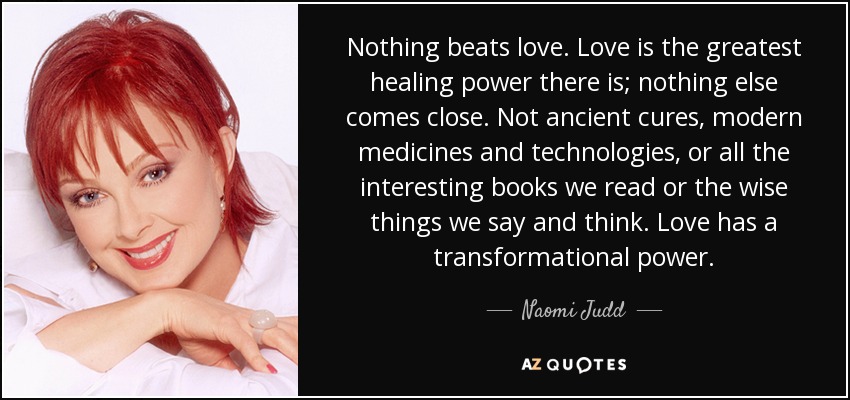 Nothing beats love. Love is the greatest healing power there is; nothing else comes close. Not ancient cures, modern medicines and technologies, or all the interesting books we read or the wise things we say and think. Love has a transformational power. - Naomi Judd