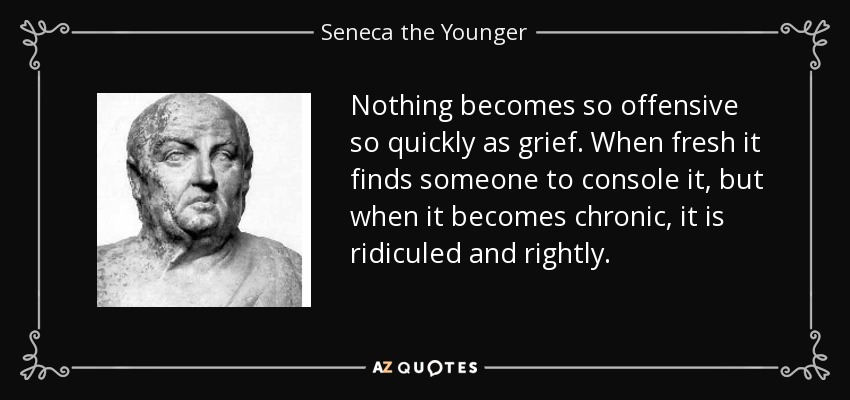 Nothing becomes so offensive so quickly as grief. When fresh it finds someone to console it, but when it becomes chronic, it is ridiculed and rightly. - Seneca the Younger