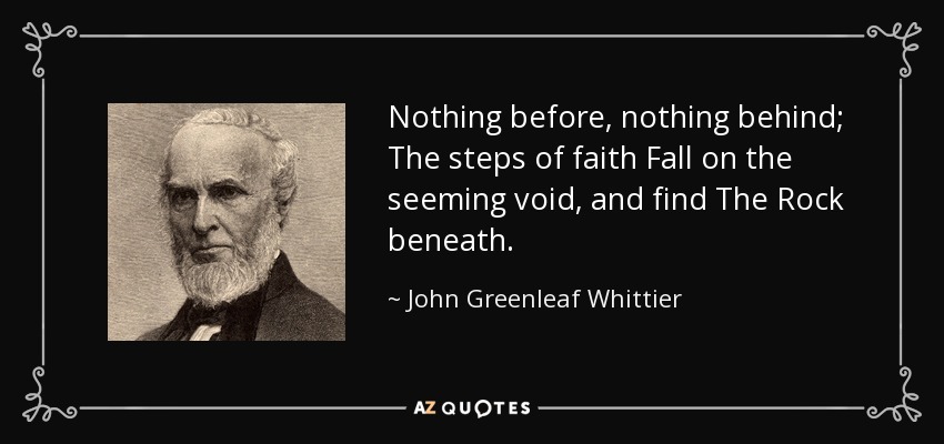 Nothing before, nothing behind; The steps of faith Fall on the seeming void, and find The Rock beneath. - John Greenleaf Whittier