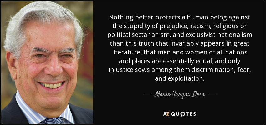 Nothing better protects a human being against the stupidity of prejudice, racism, religious or political sectarianism, and exclusivist nationalism than this truth that invariably appears in great literature: that men and women of all nations and places are essentially equal, and only injustice sows among them discrimination, fear, and exploitation. - Mario Vargas Llosa