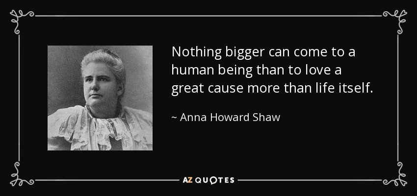 Nothing bigger can come to a human being than to love a great cause more than life itself. - Anna Howard Shaw