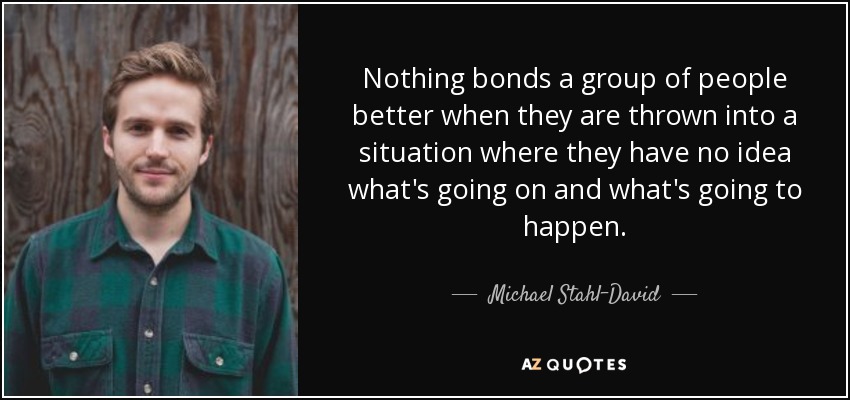 Nothing bonds a group of people better when they are thrown into a situation where they have no idea what's going on and what's going to happen. - Michael Stahl-David