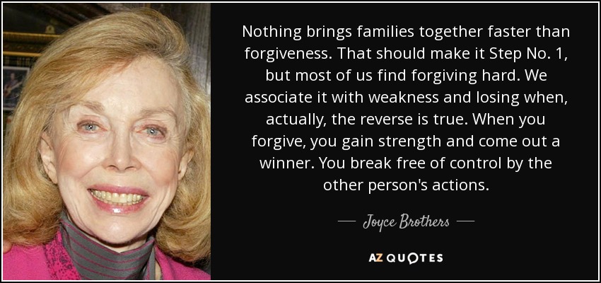 Nothing brings families together faster than forgiveness. That should make it Step No. 1, but most of us find forgiving hard. We associate it with weakness and losing when, actually, the reverse is true. When you forgive, you gain strength and come out a winner. You break free of control by the other person's actions. - Joyce Brothers