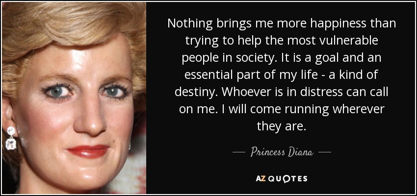 Nothing brings me more happiness than trying to help the most vulnerable people in society. It is a goal and an essential part of my life - a kind of destiny. Whoever is in distress can call on me. I will come running wherever they are. - Princess Diana