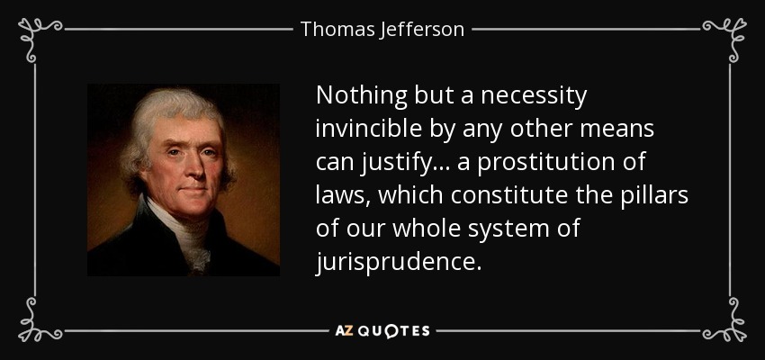 Nothing but a necessity invincible by any other means can justify ... a prostitution of laws, which constitute the pillars of our whole system of jurisprudence. - Thomas Jefferson