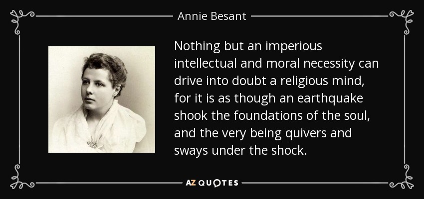 Nothing but an imperious intellectual and moral necessity can drive into doubt a religious mind, for it is as though an earthquake shook the foundations of the soul, and the very being quivers and sways under the shock. - Annie Besant