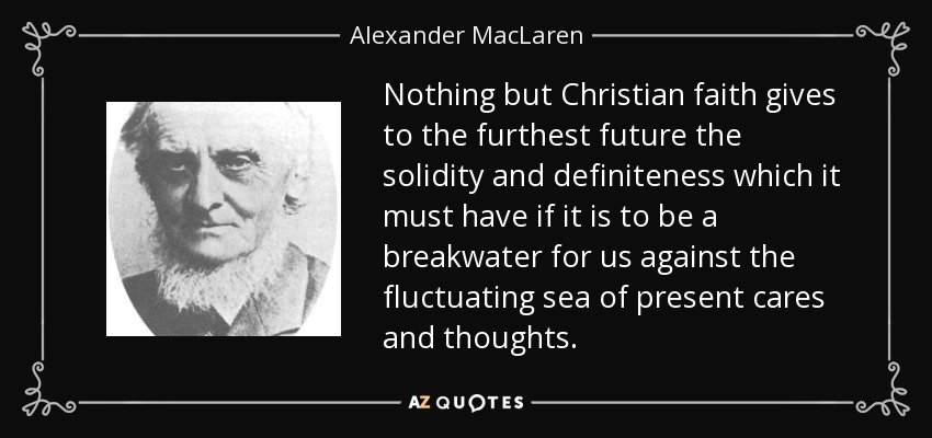 Nothing but Christian faith gives to the furthest future the solidity and definiteness which it must have if it is to be a breakwater for us against the fluctuating sea of present cares and thoughts. - Alexander MacLaren