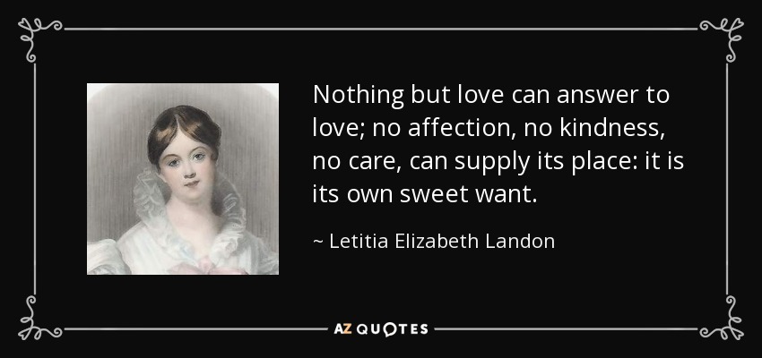 Nothing but love can answer to love; no affection, no kindness, no care, can supply its place: it is its own sweet want. - Letitia Elizabeth Landon