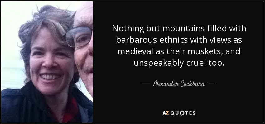 Nothing but mountains filled with barbarous ethnics with views as medieval as their muskets, and unspeakably cruel too. - Alexander Cockburn