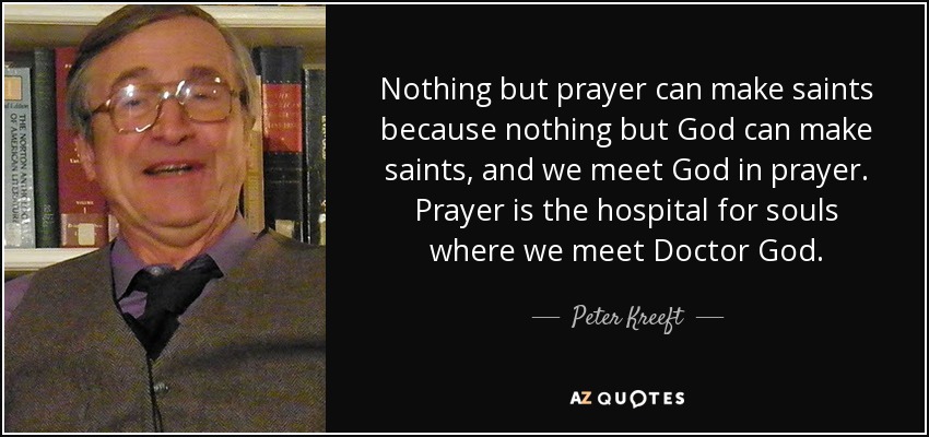 Nothing but prayer can make saints because nothing but God can make saints, and we meet God in prayer. Prayer is the hospital for souls where we meet Doctor God. - Peter Kreeft