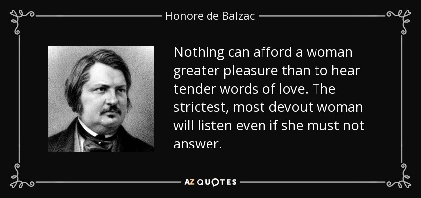 Nothing can afford a woman greater pleasure than to hear tender words of love. The strictest, most devout woman will listen even if she must not answer. - Honore de Balzac