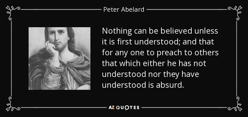 Nothing can be believed unless it is first understood; and that for any one to preach to others that which either he has not understood nor they have understood is absurd. - Peter Abelard