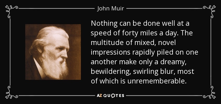 Nothing can be done well at a speed of forty miles a day. The multitude of mixed, novel impressions rapidly piled on one another make only a dreamy, bewildering, swirling blur, most of which is unrememberable. - John Muir
