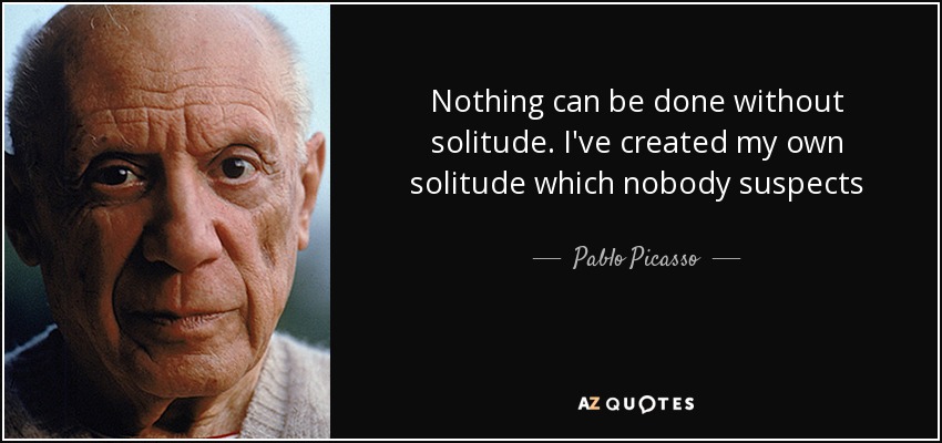 Nothing can be done without solitude. I've created my own solitude which nobody suspects - Pablo Picasso