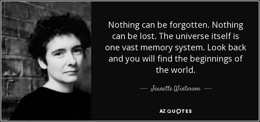 Nothing can be forgotten. Nothing can be lost. The universe itself is one vast memory system. Look back and you will find the beginnings of the world. - Jeanette Winterson
