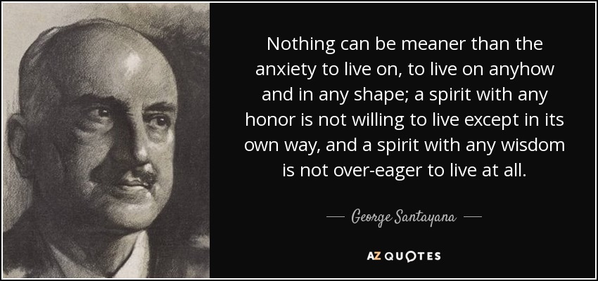 Nothing can be meaner than the anxiety to live on, to live on anyhow and in any shape; a spirit with any honor is not willing to live except in its own way, and a spirit with any wisdom is not over-eager to live at all. - George Santayana