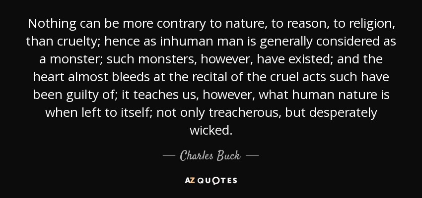 Nothing can be more contrary to nature, to reason, to religion, than cruelty; hence as inhuman man is generally considered as a monster; such monsters, however, have existed; and the heart almost bleeds at the recital of the cruel acts such have been guilty of; it teaches us, however, what human nature is when left to itself; not only treacherous, but desperately wicked. - Charles Buck