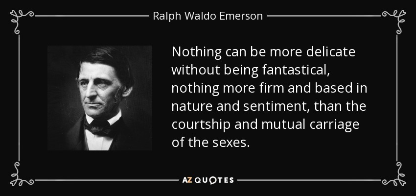 Nothing can be more delicate without being fantastical, nothing more firm and based in nature and sentiment, than the courtship and mutual carriage of the sexes. - Ralph Waldo Emerson