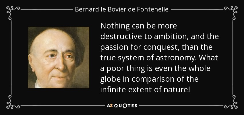 Nothing can be more destructive to ambition, and the passion for conquest, than the true system of astronomy. What a poor thing is even the whole globe in comparison of the infinite extent of nature! - Bernard le Bovier de Fontenelle