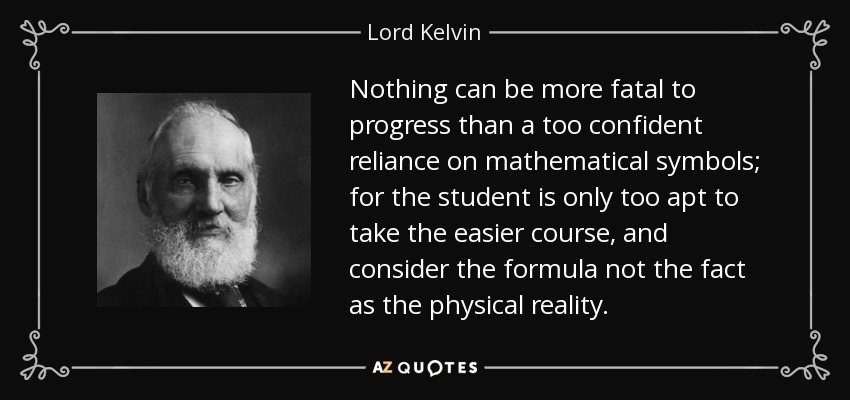 Nothing can be more fatal to progress than a too confident reliance on mathematical symbols; for the student is only too apt to take the easier course, and consider the formula not the fact as the physical reality. - Lord Kelvin