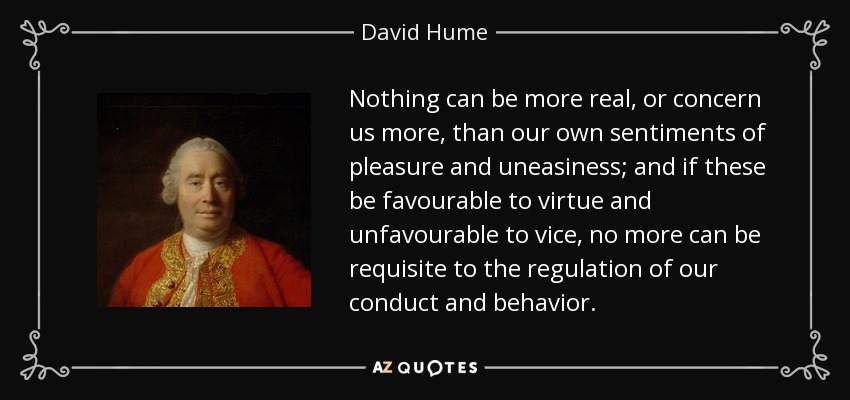 Nothing can be more real, or concern us more, than our own sentiments of pleasure and uneasiness; and if these be favourable to virtue and unfavourable to vice, no more can be requisite to the regulation of our conduct and behavior. - David Hume
