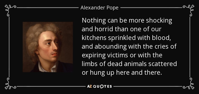 Nothing can be more shocking and horrid than one of our kitchens sprinkled with blood, and abounding with the cries of expiring victims or with the limbs of dead animals scattered or hung up here and there. - Alexander Pope
