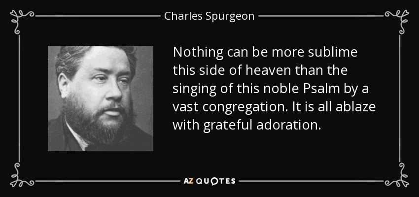 Nothing can be more sublime this side of heaven than the singing of this noble Psalm by a vast congregation. It is all ablaze with grateful adoration. - Charles Spurgeon