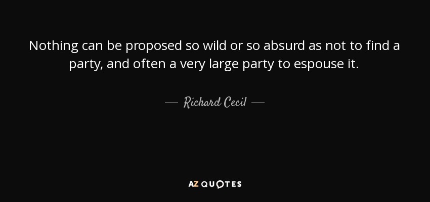 Nothing can be proposed so wild or so absurd as not to find a party, and often a very large party to espouse it. - Richard Cecil