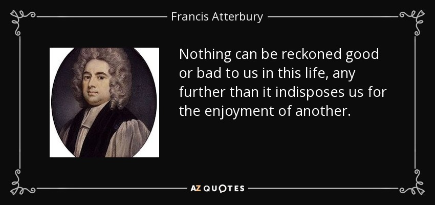 Nothing can be reckoned good or bad to us in this life, any further than it indisposes us for the enjoyment of another. - Francis Atterbury