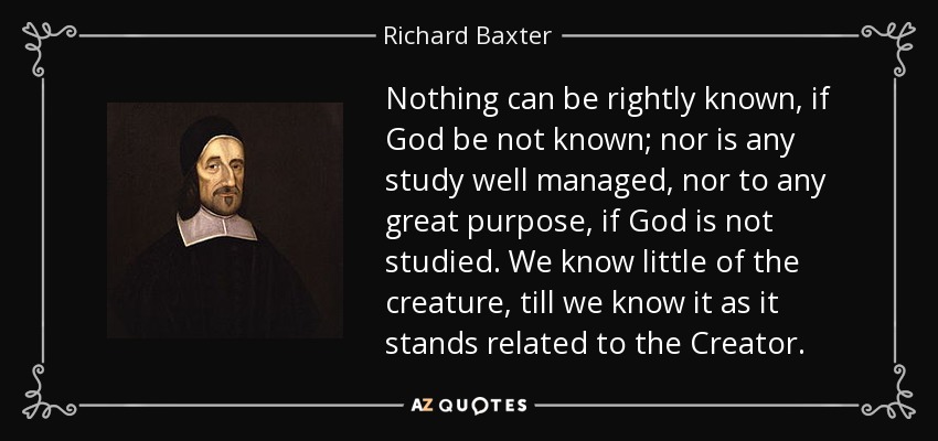 Nothing can be rightly known, if God be not known; nor is any study well managed, nor to any great purpose, if God is not studied. We know little of the creature, till we know it as it stands related to the Creator. - Richard Baxter