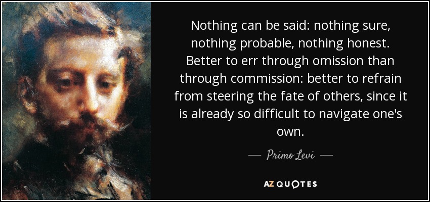 Nothing can be said: nothing sure, nothing probable, nothing honest. Better to err through omission than through commission: better to refrain from steering the fate of others, since it is already so difficult to navigate one's own. - Primo Levi