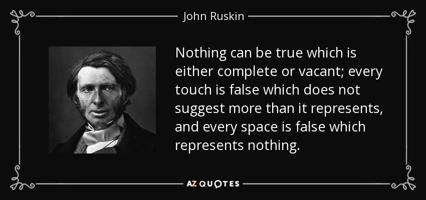 Nothing can be true which is either complete or vacant; every touch is false which does not suggest more than it represents, and every space is false which represents nothing. - John Ruskin