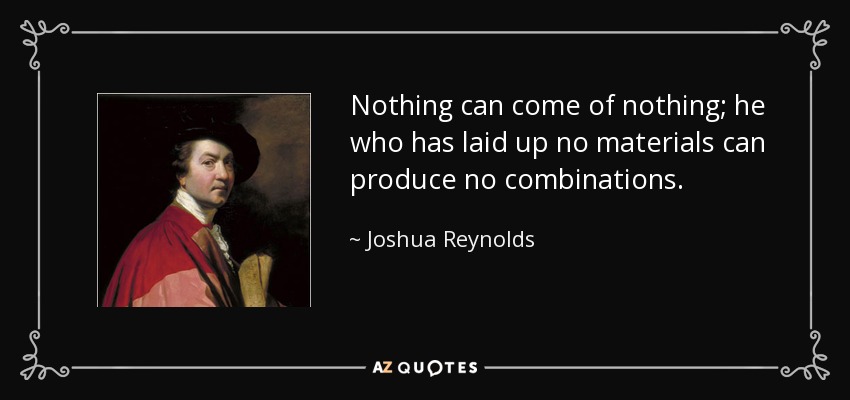Nothing can come of nothing; he who has laid up no materials can produce no combinations. - Joshua Reynolds