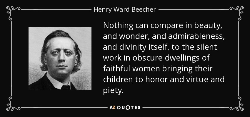 Nothing can compare in beauty, and wonder, and admirableness, and divinity itself, to the silent work in obscure dwellings of faithful women bringing their children to honor and virtue and piety. - Henry Ward Beecher