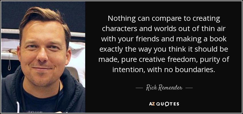 Nothing can compare to creating characters and worlds out of thin air with your friends and making a book exactly the way you think it should be made, pure creative freedom, purity of intention, with no boundaries. - Rick Remender
