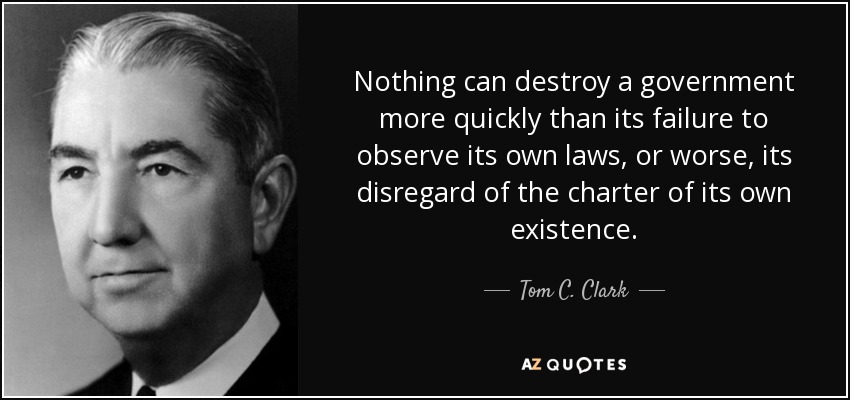 Nothing can destroy a government more quickly than its failure to observe its own laws, or worse, its disregard of the charter of its own existence. - Tom C. Clark