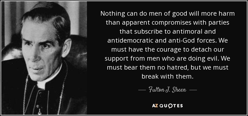 Nothing can do men of good will more harm than apparent compromises with parties that subscribe to antimoral and antidemocratic and anti-God forces. We must have the courage to detach our support from men who are doing evil. We must bear them no hatred, but we must break with them. - Fulton J. Sheen