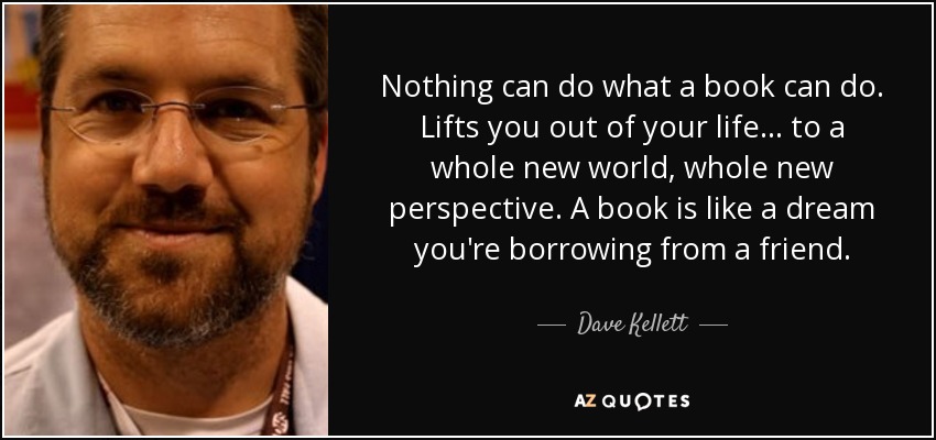 Nothing can do what a book can do. Lifts you out of your life... to a whole new world, whole new perspective. A book is like a dream you're borrowing from a friend. - Dave Kellett