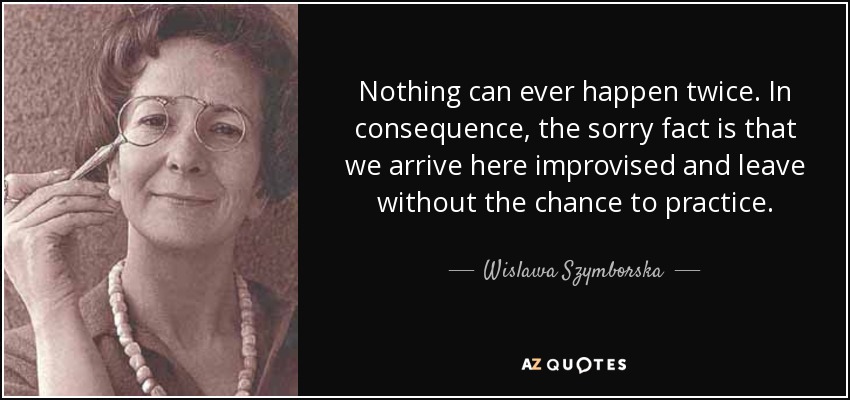 Nothing can ever happen twice. In consequence, the sorry fact is that we arrive here improvised and leave without the chance to practice. - Wislawa Szymborska