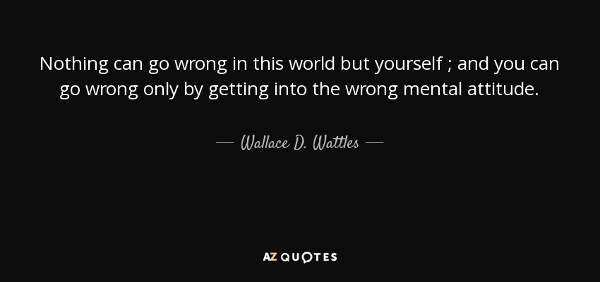 Nothing can go wrong in this world but yourself ; and you can go wrong only by getting into the wrong mental attitude. - Wallace D. Wattles